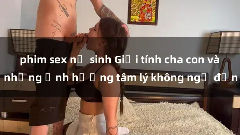phim sex nữ sinh Giới tính cha con và những ảnh hưởng tâm lý không ngờ đến