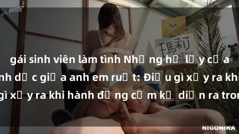 gái sinh viên làm tình Những hệ lụy của việc có quan hệ tình dục giữa anh em ruột: Điều gì xảy ra khi hành động cấm kỵ diễn ra trong gia đình?