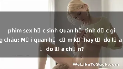 phim sex học sinh Quan hệ tình dục giữa ông cháu: Mối quan hệ cấm kỵ hay tự do lựa chọn?
