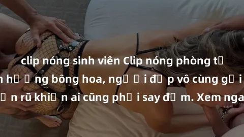 clip nóng sinh viên Clip nóng phòng tắm: Hít thở nồng nàn hương bông hoa, người đẹp vô cùng gợi cảm và quyến rũ khiến ai cũng phải say đắm. Xem ngay để trải nghiệm điều đặc biệt!
