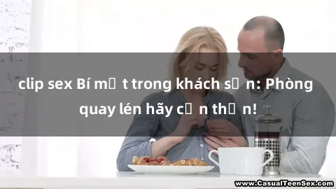 clip sex Bí mật trong khách sạn: Phòng quay lén hãy cẩn thận!