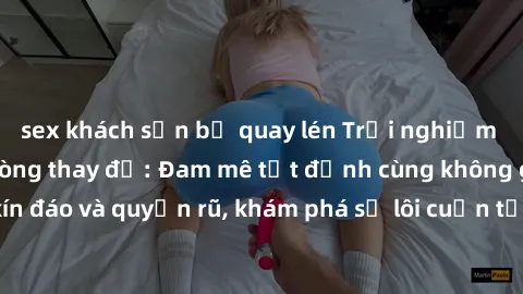 sex khách sạn bị quay lén Trải nghiệm mới lạ với sex phòng thay đồ: Đam mê tột đỉnh cùng không gian kín đáo và quyến rũ, khám phá sự lôi cuốn từ sự hấp dẫn của nơi này.