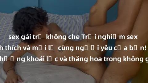 sex gái trẻ không che Trải nghiệm sex phòng tắm đầy kích thích và mới lạ cùng người yêu của bạn! Tận hưởng khoái lạc và thăng hoa trong không gian tắm ấm áp và gợi cảm.