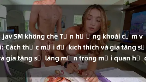 jav SM không che Tận hưởng khoái cảm với sex ngoài trời: Cách thức mới để kích thích và gia tăng sự lãng mạn trong mối quan hệ của bạn!