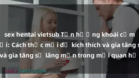 sex hentai vietsub Tận hưởng khoái cảm với sex ngoài trời: Cách thức mới để kích thích và gia tăng sự lãng mạn trong mối quan hệ của bạn!