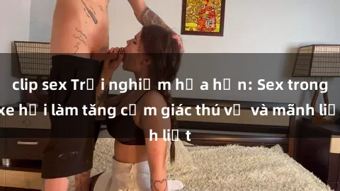clip sex Trải nghiệm hứa hẹn: Sex trong xe hơi làm tăng cảm giác thú vị và mãnh liệt