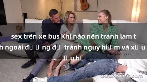 sex trên xe bus Khi nào nên tránh làm tình ngoài đường để tránh nguy hiểm và xấu hổ