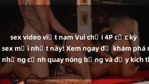 sex video việt nam Vui chơi 4P cực kỳ hấp dẫn trong phim sex mới nhất này! Xem ngay để khám phá những cảnh quay nóng bỏng và đầy kích thích của bộ phim này!