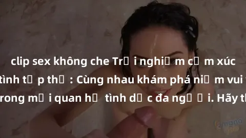 clip sex không che Trải nghiệm cảm xúc mới mẻ với làm tình tập thể: Cùng nhau khám phá niềm vui và sự mãnh liệt trong mối quan hệ tình dục đa người. Hãy thử ngay để biết cảm giác thú vị này!