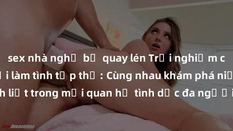 sex nhà nghỉ bị quay lén Trải nghiệm cảm xúc mới mẻ với làm tình tập thể: Cùng nhau khám phá niềm vui và sự mãnh liệt trong mối quan hệ tình dục đa người. Hãy thử ngay để biết cảm giác thú vị này!