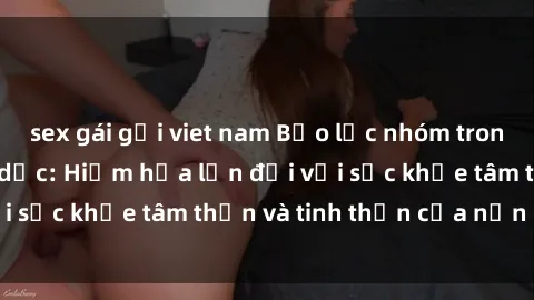 sex gái gọi viet nam Bạo lực nhóm trong các hành vi tình dục: Hiểm họa lớn đối với sức khỏe tâm thần và tinh thần của nạn nhân.