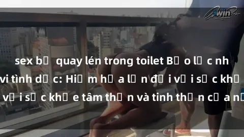 sex bị quay lén trong toilet Bạo lực nhóm trong các hành vi tình dục: Hiểm họa lớn đối với sức khỏe tâm thần và tinh thần của nạn nhân.