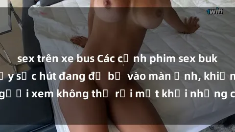 sex trên xe bus Các cảnh phim sex bukkake hấp dẫn và đầy sức hút đang đổ bộ vào màn ảnh, khiến người xem không thể rời mắt khỏi những cảnh quay đầy kích thích.