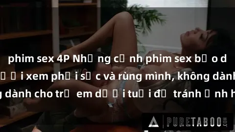phim sex 4P Những cảnh phim sex bạo dâm nhóm khiến người xem phải sốc và rùng mình, không dành cho trẻ em dưới tuổi để tránh ảnh hưởng tiêu cực.