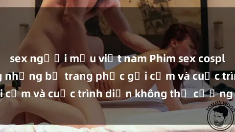 sex người mẫu việt nam Phim sex cosplay: Giấc mơ  cùng những bộ trang phục gợi cảm và cuộc trình diễn không thể cưỡng lại!