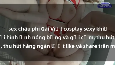 sex châu phi Gái Việt cosplay sexy khiến fan phát cuồng với hình ảnh nóng bỏng và gợi cảm, thu hút hàng ngàn lượt like và share trên mạng xã hội.