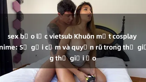sex bạo lực vietsub Khuôn mặt cosplay sex anime: Sự gợi cảm và quyến rũ trong thế giới ảo