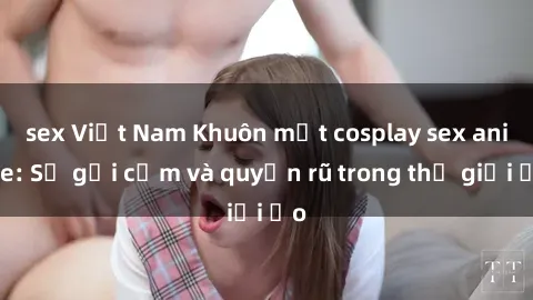 sex Việt Nam Khuôn mặt cosplay sex anime: Sự gợi cảm và quyến rũ trong thế giới ảo