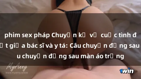 phim sex pháp Chuyện kể về cuộc tình đầy nhiệt huyết giữa bác sĩ và y tá: Câu chuyện đằng sau màn áo trắng
