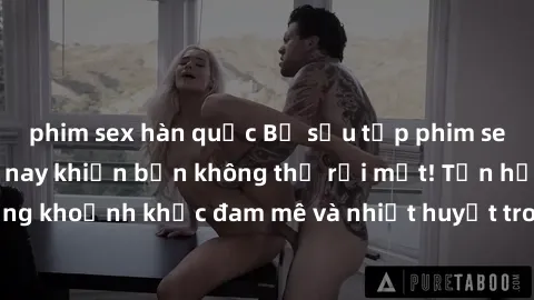 phim sex hàn quốc Bộ sưu tập phim sex Mỹ hot nhất năm nay khiến bạn không thể rời mắt! Tận hưởng những khoảnh khắc đam mê và nhiệt huyết trong các tác phẩm nóng bỏng này!