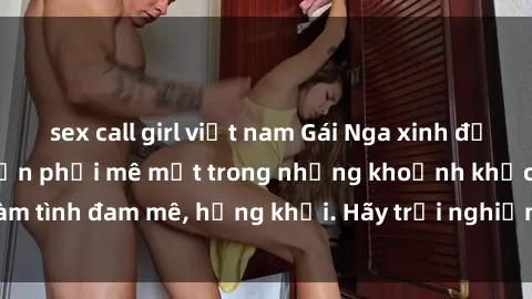 sex call girl việt nam Gái Nga xinh đẹp, tài năng khiến bạn phải mê mệt trong những khoảnh khắc làm tình đam mê, hứng khởi. Hãy trải nghiệm cùng họ ngay hôm nay!