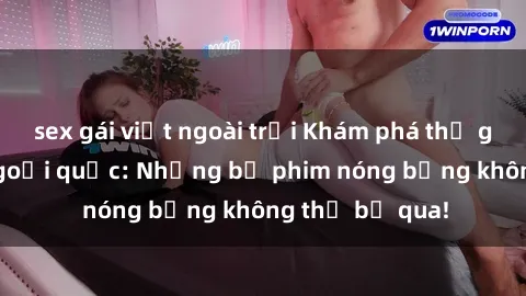 sex gái việt ngoài trời Khám phá thế giới phim sex ngoại quốc: Những bộ phim nóng bỏng không thể bỏ qua!