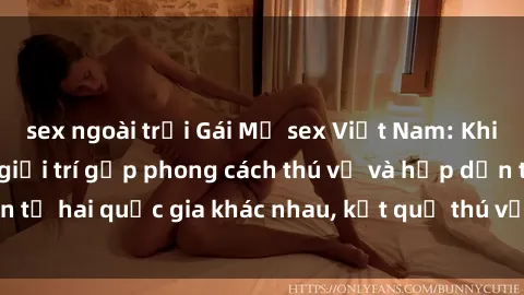 sex ngoài trời Gái Mỹ sex Việt Nam: Khi nền công nghiệp giải trí gặp phong cách thú vị và hấp dẫn từ hai quốc gia khác nhau, kết quả thú vị không thể bỏ qua.