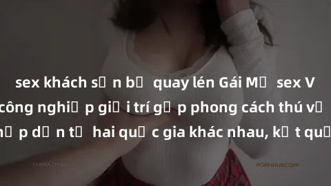 sex khách sạn bị quay lén Gái Mỹ sex Việt Nam: Khi nền công nghiệp giải trí gặp phong cách thú vị và hấp dẫn từ hai quốc gia khác nhau, kết quả thú vị không thể bỏ qua.