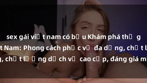 sex gái việt nam có bầu Khám phá thế giới của gái gọi Việt Nam: Phong cách phục vụ đa dạng, chất lượng dịch vụ cao cấp, đáng giá mọi khoản chi phí
