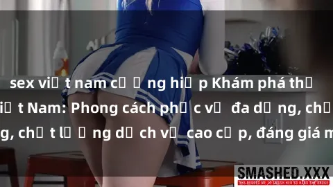 sex việt nam cưỡng hiếp Khám phá thế giới của gái gọi Việt Nam: Phong cách phục vụ đa dạng, chất lượng dịch vụ cao cấp, đáng giá mọi khoản chi phí