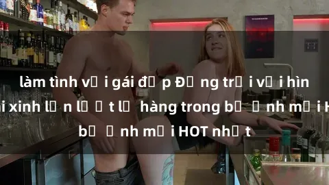 làm tình với gái đẹp Động trời với hình ảnh gái xinh lần lượt lộ hàng trong bộ ảnh mới HOT nhất