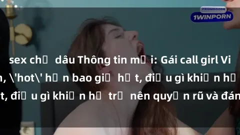 sex chị dâu Thông tin mới: Gái call girl Việt Nam đắt khách, 'hot' hơn bao giờ hết, điều gì khiến họ trở nên quyến rũ và đáng chú ý?