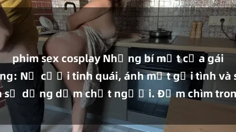 phim sex cosplay Những bí mật của gái Việt Nam dâm đãng: Nụ cười tinh quái, ánh mắt gợi tình và sự dụng dẫm chết người. Đắm chìm trong vòng xoay đam mê!