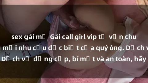 sex gái mỹ Gái call girl vip tư vấn chuyên nghiệp, đáp ứng mọi nhu cầu đặc biệt của quý ông. Dịch vụ đẳng cấp, bí mật và an toàn, hãy tìm hiểu ngay!