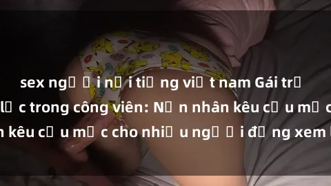 sex người nổi tiếng việt nam Gái trẻ bị hiếp dâm bạo lực trong công viên: Nạn nhân kêu cứu mặc cho nhiều người đứng xem lạnh lùng