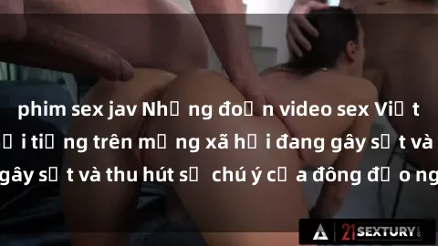 phim sex jav Những đoạn video sex Việt Nam không che nổi tiếng trên mạng xã hội đang gây sốt và thu hút sự chú ý của đông đảo người xem.