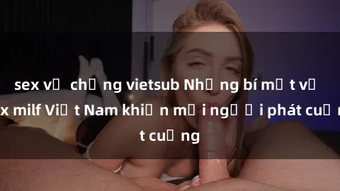 sex vợ chồng vietsub Những bí mật về sex milf Việt Nam khiến mọi người phát cuồng