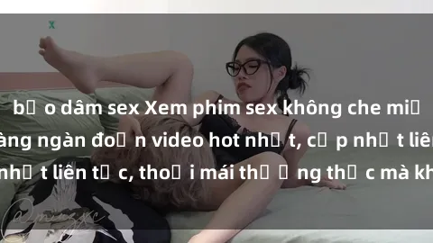 bạo dâm sex Xem phim sex không che miễn phí tại đây – Hàng ngàn đoạn video hot nhất, cập nhật liên tục, thoải mái thưởng thức mà không tốn kém.