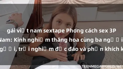gái việt nam sextape Phong cách sex 3P độc đáo tại Việt Nam: Kinh nghiệm thăng hoa cùng ba người, trải nghiệm độc đáo và phấn khích không thể bỏ lỡ!
