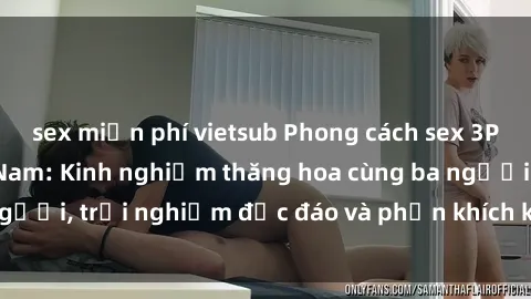 sex miễn phí vietsub Phong cách sex 3P độc đáo tại Việt Nam: Kinh nghiệm thăng hoa cùng ba người, trải nghiệm độc đáo và phấn khích không thể bỏ lỡ!