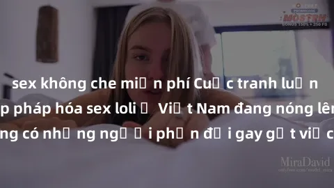 sex không che miễn phí Cuộc tranh luận về việc có nên hợp pháp hóa sex loli ở Việt Nam đang nóng lên. Đồng thời, cũng có những người phản đối gay gắt việc này vì lo ngại về tác động tiêu cực lên trẻ e