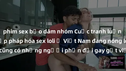 phim sex bạo dâm nhóm Cuộc tranh luận về việc có nên hợp pháp hóa sex loli ở Việt Nam đang nóng lên. Đồng thời, cũng có những người phản đối gay gắt việc này vì lo ngại về tác động tiêu cực lên trẻ em