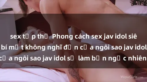 sex tập thể Phong cách sex jav idol siêu hấp dẫn: Những bí mật không nghĩ đến của ngôi sao jav idol sẽ làm bạn ngạc nhiên!