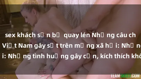 sex khách sạn bị quay lén Những câu chuyện sex sinh viên Việt Nam gây sốt trên mạng xã hội: Những tình huống gây cấn, kích thích không thể bỏ qua
