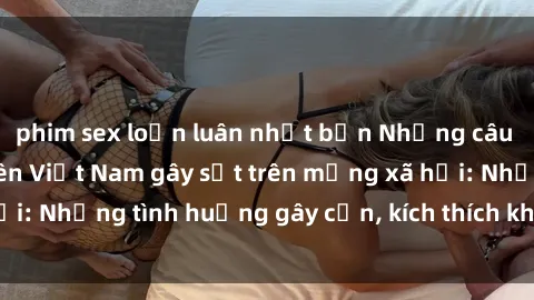 phim sex loạn luân nhật bản Những câu chuyện sex sinh viên Việt Nam gây sốt trên mạng xã hội: Những tình huống gây cấn, kích thích không thể bỏ qua