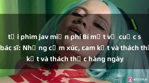 tải phim jav miễn phí Bí mật về cuộc sống sex của bác sĩ: Những cảm xúc, cam kết và thách thức hàng ngày