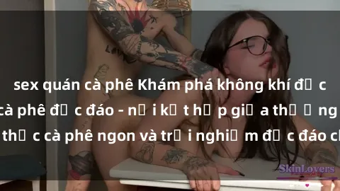 sex quán cà phê Khám phá không khí độc đáo tại sex quán cà phê độc đáo - nơi kết hợp giữa thưởng thức cà phê ngon và trải nghiệm độc đáo của không gian sex shop.