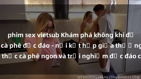 phim sex vietsub Khám phá không khí độc đáo tại sex quán cà phê độc đáo - nơi kết hợp giữa thưởng thức cà phê ngon và trải nghiệm độc đáo của không gian sex shop.