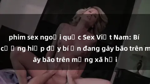 phim sex ngoại quốc Sex Việt Nam: Bí mật về vụ cưỡng hiếp đầy bí ẩn đang gây bão trên mạng xã hội