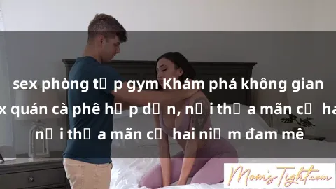 sex phòng tập gym Khám phá không gian độc đáo tại sex quán cà phê hấp dẫn, nơi thỏa mãn cả hai niềm đam mê